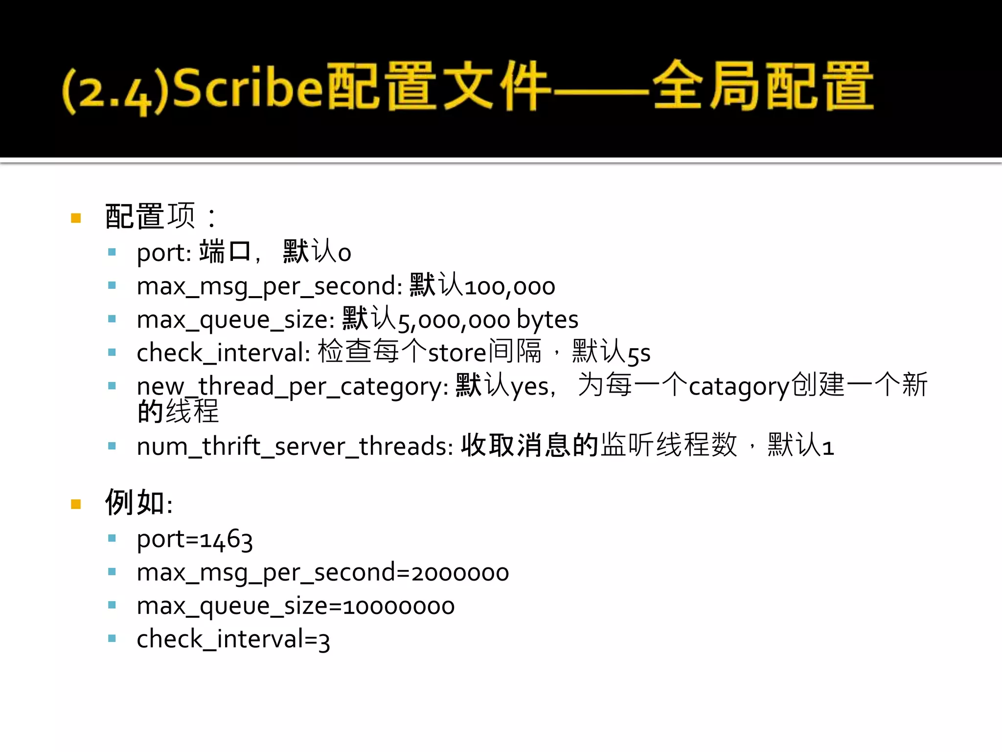  配置项：
 port: 端口，默认0
 max_msg_per_second: 默认100,000
 max_queue_size: 默认5,000,000 bytes
 check_interval: 检查每个store间隔，默认5s
 new_thread_per_category: 默认yes，为每一个catagory创建一个新
的线程
 num_thrift_server_threads: 收取消息的监听线程数，默认1
 例如:
 port=1463
 max_msg_per_second=2000000
 max_queue_size=10000000
 check_interval=3
 