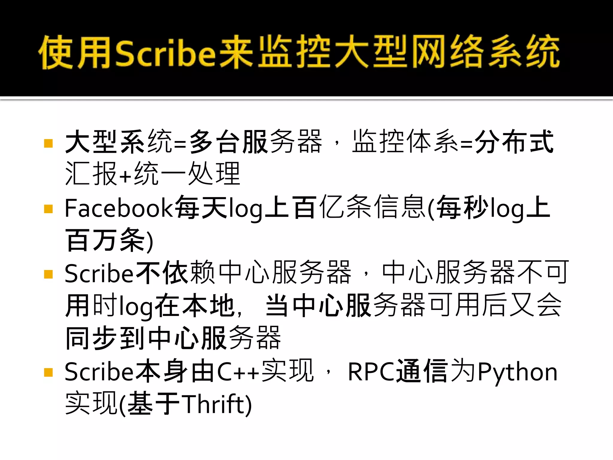  大型系统=多台服务器，监控体系=分布式
汇报+统一处理
 Facebook每天log上百亿条信息(每秒log上
百万条)
 Scribe不依赖中心服务器，中心服务器不可
用时log在本地，当中心服务器可用后又会
同步到中心服务器
 Scribe本身由C++实现， RPC通信为Python
实现(基于Thrift)
 