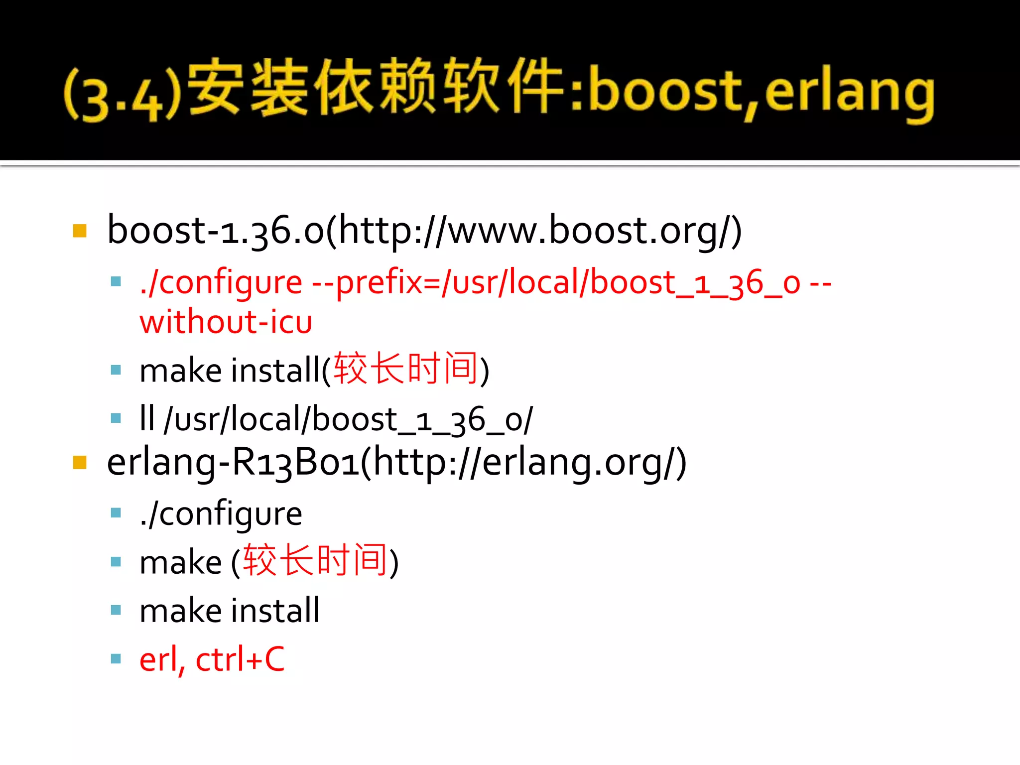  boost-1.36.0(http://www.boost.org/)
 ./configure --prefix=/usr/local/boost_1_36_0 --
without-icu
 make install(较长时间)
 ll /usr/local/boost_1_36_0/
 erlang-R13B01(http://erlang.org/)
 ./configure
 make (较长时间)
 make install
 erl, ctrl+C
 