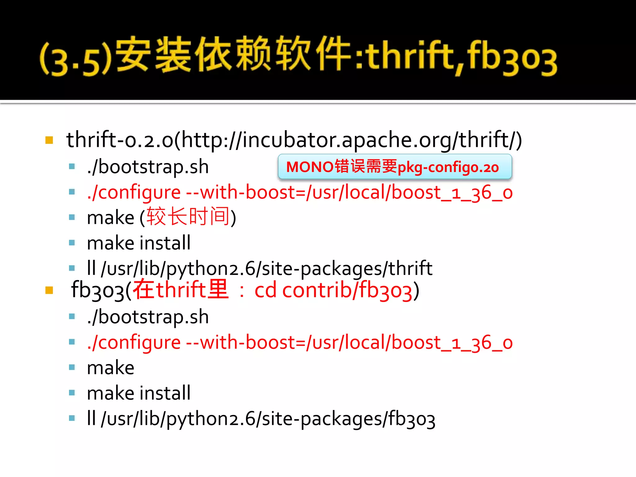  thrift-0.2.0(http://incubator.apache.org/thrift/)
 ./bootstrap.sh
 ./configure --with-boost=/usr/local/boost_1_36_0
 make (较长时间)
 make install
 ll /usr/lib/python2.6/site-packages/thrift
 fb303(在thrift里：cd contrib/fb303)
 ./bootstrap.sh
 ./configure --with-boost=/usr/local/boost_1_36_0
 make
 make install
 ll /usr/lib/python2.6/site-packages/fb303
MONO错误需要pkg-config0.20
 