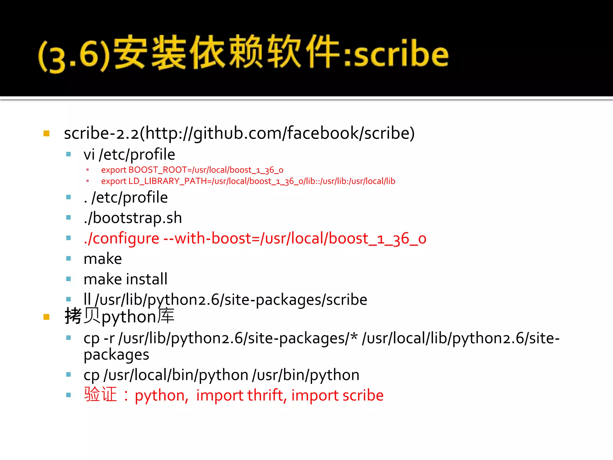  scribe-2.2(http://github.com/facebook/scribe)
 vi /etc/profile
▪ export BOOST_ROOT=/usr/local/boost_1_36_0
▪ export LD_LIBRARY_PATH=/usr/local/boost_1_36_0/lib::/usr/lib:/usr/local/lib
 . /etc/profile
 ./bootstrap.sh
 ./configure --with-boost=/usr/local/boost_1_36_0
 make
 make install
 ll /usr/lib/python2.6/site-packages/scribe
 拷贝python库
 cp -r /usr/lib/python2.6/site-packages/* /usr/local/lib/python2.6/site-
packages
 cp /usr/local/bin/python /usr/bin/python
 验证：python, import thrift, import scribe
 