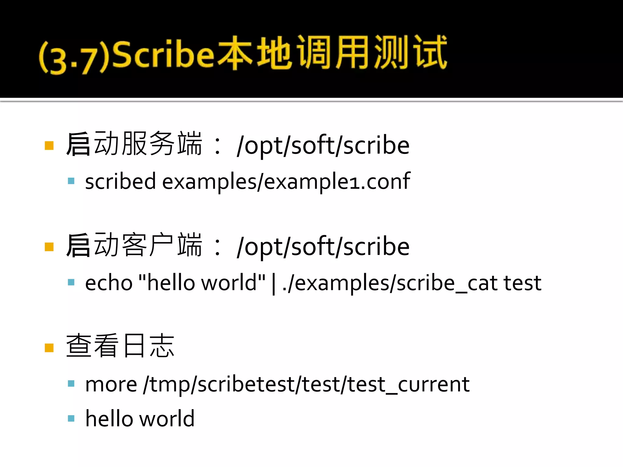  启动服务端： /opt/soft/scribe
 scribed examples/example1.conf
 启动客户端： /opt/soft/scribe
 echo "hello world" | ./examples/scribe_cat test
 查看日志
 more /tmp/scribetest/test/test_current
 hello world
 
