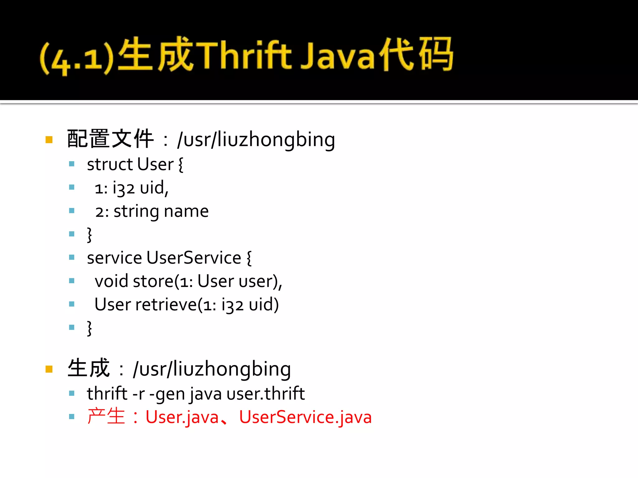  配置文件：/usr/liuzhongbing
 struct User {
 1: i32 uid,
 2: string name
 }
 service UserService {
 void store(1: User user),
 User retrieve(1: i32 uid)
 }
 生成：/usr/liuzhongbing
 thrift -r -gen java user.thrift
 产生：User.java、UserService.java
 