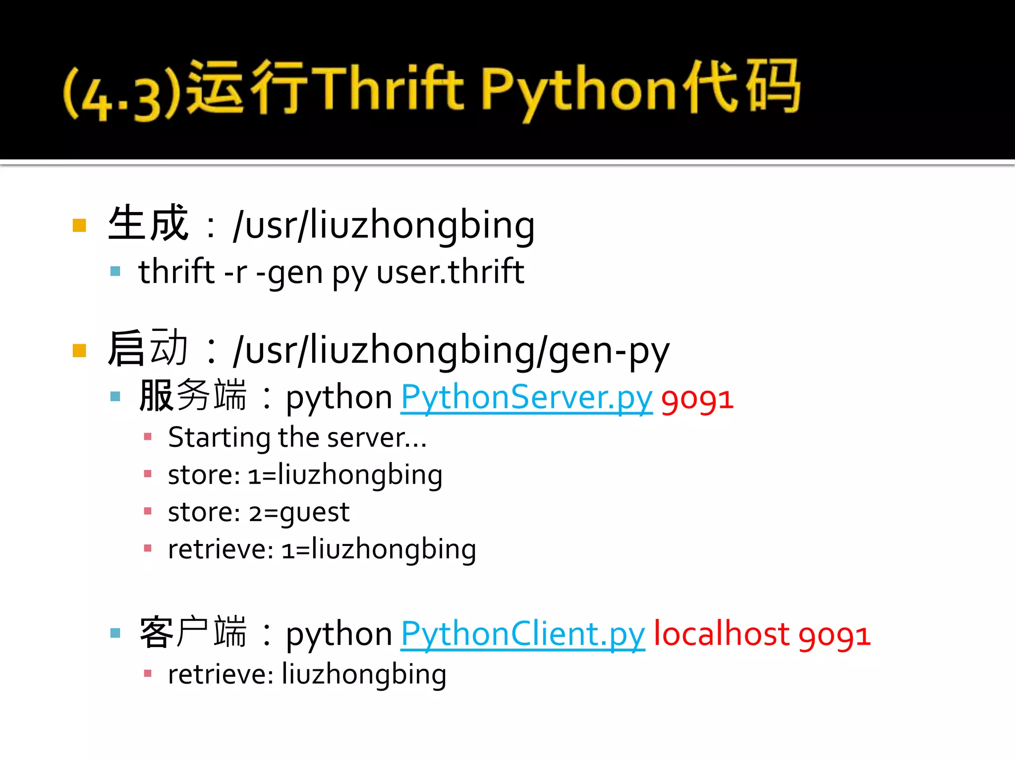  生成：/usr/liuzhongbing
 thrift -r -gen py user.thrift
 启动：/usr/liuzhongbing/gen-py
 服务端：python PythonServer.py 9091
▪ Starting the server...
▪ store: 1=liuzhongbing
▪ store: 2=guest
▪ retrieve: 1=liuzhongbing
 客户端：python PythonClient.py localhost 9091
▪ retrieve: liuzhongbing
 