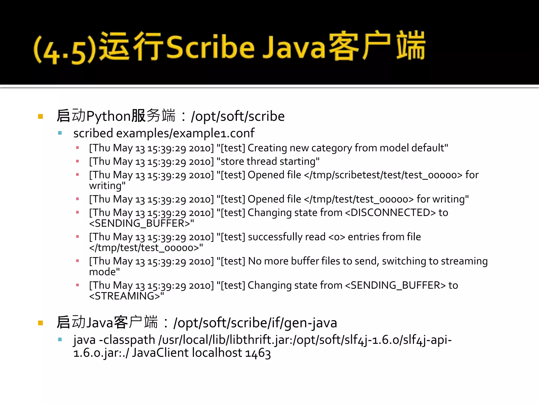  启动Python服务端：/opt/soft/scribe
 scribed examples/example1.conf
▪ [Thu May 13 15:39:29 2010] "[test] Creating new category from model default"
▪ [Thu May 13 15:39:29 2010] "store thread starting"
▪ [Thu May 13 15:39:29 2010] "[test] Opened file </tmp/scribetest/test/test_00000> for
writing"
▪ [Thu May 13 15:39:29 2010] "[test] Opened file </tmp/test/test_00000> for writing"
▪ [Thu May 13 15:39:29 2010] "[test] Changing state from <DISCONNECTED> to
<SENDING_BUFFER>"
▪ [Thu May 13 15:39:29 2010] "[test] successfully read <0> entries from file
</tmp/test/test_00000>"
▪ [Thu May 13 15:39:29 2010] "[test] No more buffer files to send, switching to streaming
mode"
▪ [Thu May 13 15:39:29 2010] "[test] Changing state from <SENDING_BUFFER> to
<STREAMING>"
 启动Java客户端：/opt/soft/scribe/if/gen-java
 java -classpath /usr/local/lib/libthrift.jar:/opt/soft/slf4j-1.6.0/slf4j-api-
1.6.0.jar:./ JavaClient localhost 1463
 