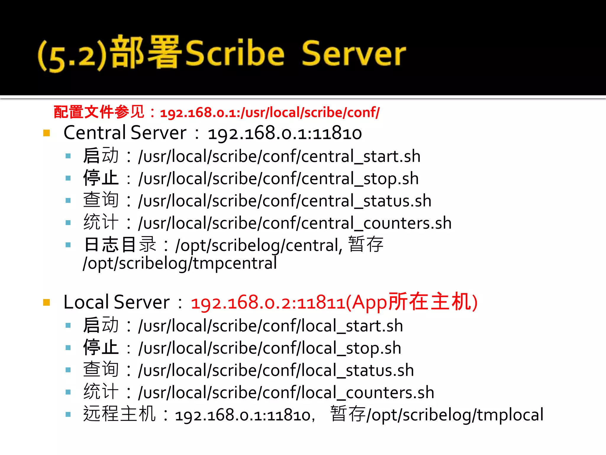  Central Server：192.168.0.1:11810
 启动：/usr/local/scribe/conf/central_start.sh
 停止：/usr/local/scribe/conf/central_stop.sh
 查询：/usr/local/scribe/conf/central_status.sh
 统计：/usr/local/scribe/conf/central_counters.sh
 日志目录：/opt/scribelog/central, 暂存
/opt/scribelog/tmpcentral
 Local Server：192.168.0.2:11811(App所在主机)
 启动：/usr/local/scribe/conf/local_start.sh
 停止：/usr/local/scribe/conf/local_stop.sh
 查询：/usr/local/scribe/conf/local_status.sh
 统计：/usr/local/scribe/conf/local_counters.sh
 远程主机：192.168.0.1:11810，暂存/opt/scribelog/tmplocal
配置文件参见：192.168.0.1:/usr/local/scribe/conf/
 