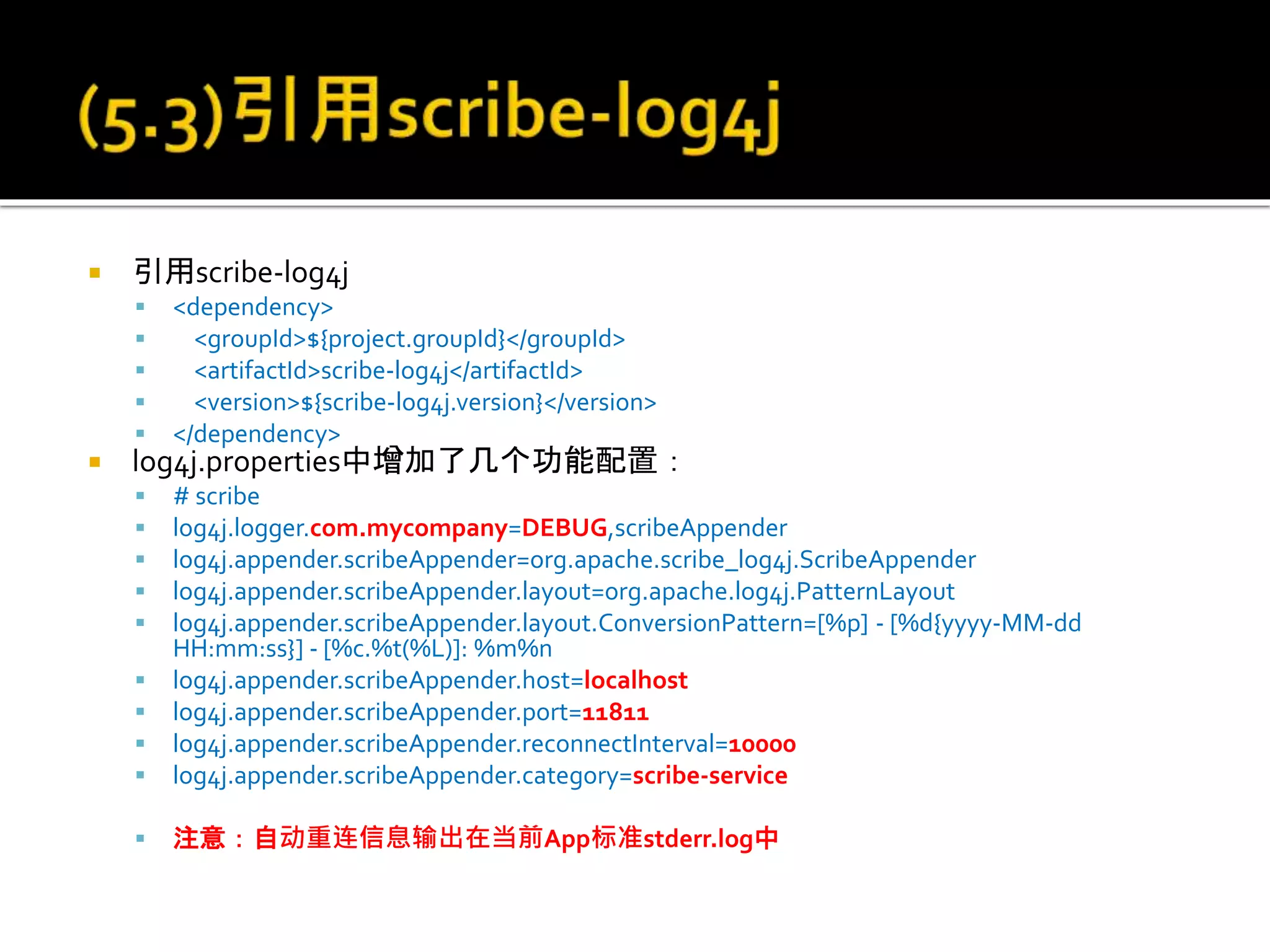  引用scribe-log4j
 <dependency>
 <groupId>${project.groupId}</groupId>
 <artifactId>scribe-log4j</artifactId>
 <version>${scribe-log4j.version}</version>
 </dependency>
 log4j.properties中增加了几个功能配置：
 # scribe
 log4j.logger.com.mycompany=DEBUG,scribeAppender
 log4j.appender.scribeAppender=org.apache.scribe_log4j.ScribeAppender
 log4j.appender.scribeAppender.layout=org.apache.log4j.PatternLayout
 log4j.appender.scribeAppender.layout.ConversionPattern=[%p] - [%d{yyyy-MM-dd
HH:mm:ss}] - [%c.%t(%L)]: %m%n
 log4j.appender.scribeAppender.host=localhost
 log4j.appender.scribeAppender.port=11811
 log4j.appender.scribeAppender.reconnectInterval=10000
 log4j.appender.scribeAppender.category=scribe-service
 注意：自动重连信息输出在当前App标准stderr.log中
 