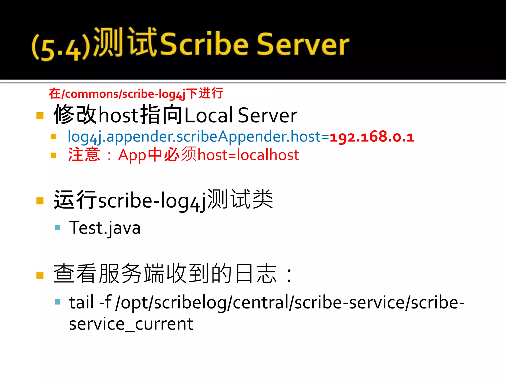  修改host指向Local Server
 log4j.appender.scribeAppender.host=192.168.0.1
 注意：App中必须host=localhost
 运行scribe-log4j测试类
 Test.java
 查看服务端收到的日志：
 tail -f /opt/scribelog/central/scribe-service/scribe-
service_current
在/commons/scribe-log4j下进行
 