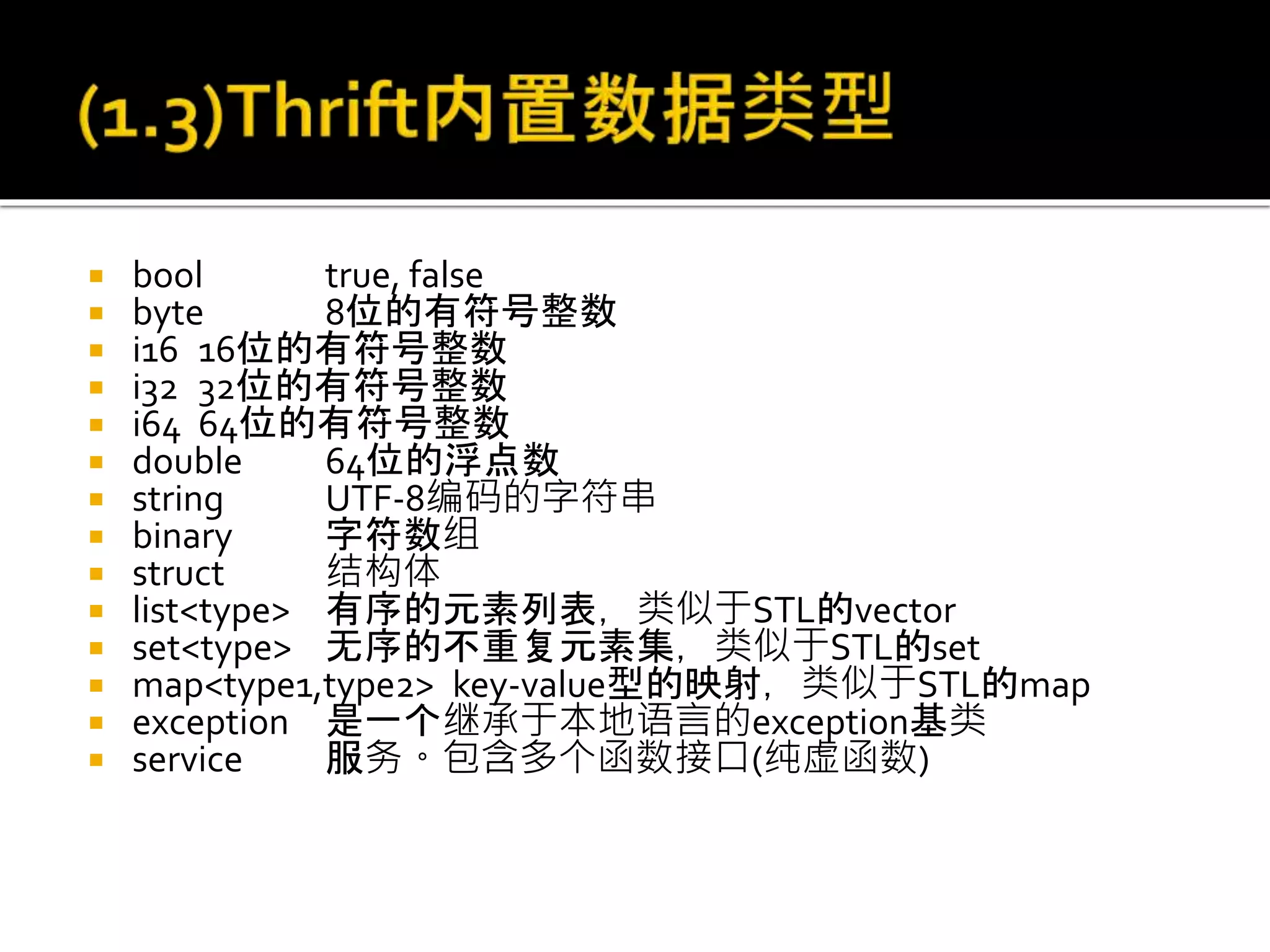  bool true, false
 byte 8位的有符号整数
 i16 16位的有符号整数
 i32 32位的有符号整数
 i64 64位的有符号整数
 double 64位的浮点数
 string UTF-8编码的字符串
 binary 字符数组
 struct 结构体
 list<type> 有序的元素列表，类似于STL的vector
 set<type> 无序的不重复元素集，类似于STL的set
 map<type1,type2> key-value型的映射，类似于STL的map
 exception 是一个继承于本地语言的exception基类
 service 服务。包含多个函数接口(纯虚函数)
 
