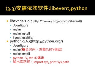  libevent-2.0.4(http://monkey.org/~provos/libevent/)
 ./configure
 make
 make install
 ll /usr/local/lib/
 python-2.6.5(http://python.org/)
 ./configure
 make(稍长时间，忽略Tcl/Tk错误)
 make install
 python –V, ctrl+D退出
 输出库路径：import sys, print sys.path
 