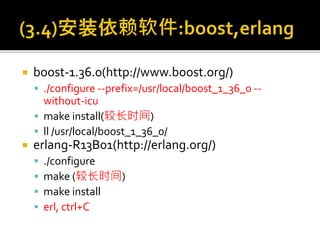 boost-1.36.0(http://www.boost.org/)
 ./configure --prefix=/usr/local/boost_1_36_0 --
without-icu
 make install(较长时间)
 ll /usr/local/boost_1_36_0/
 erlang-R13B01(http://erlang.org/)
 ./configure
 make (较长时间)
 make install
 erl, ctrl+C
 