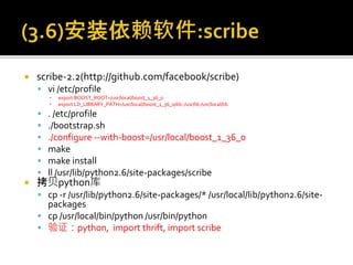  scribe-2.2(http://github.com/facebook/scribe)
 vi /etc/profile
▪ export BOOST_ROOT=/usr/local/boost_1_36_0
▪ export LD_LIBRARY_PATH=/usr/local/boost_1_36_0/lib::/usr/lib:/usr/local/lib
 . /etc/profile
 ./bootstrap.sh
 ./configure --with-boost=/usr/local/boost_1_36_0
 make
 make install
 ll /usr/lib/python2.6/site-packages/scribe
 拷贝python库
 cp -r /usr/lib/python2.6/site-packages/* /usr/local/lib/python2.6/site-
packages
 cp /usr/local/bin/python /usr/bin/python
 验证：python, import thrift, import scribe
 