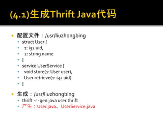  配置文件：/usr/liuzhongbing
 struct User {
 1: i32 uid,
 2: string name
 }
 service UserService {
 void store(1: User user),
 User retrieve(1: i32 uid)
 }
 生成：/usr/liuzhongbing
 thrift -r -gen java user.thrift
 产生：User.java、UserService.java
 