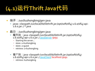  编译：/usr/liuzhongbing/gen-java
 javac -classpath /usr/local/lib/libthrift.jar:/opt/soft/slf4j-1.6.0/slf4j-api-
1.6.0.jar:./ *.java
 启动：/usr/liuzhongbing/gen-java
 服务端：java -classpath /usr/local/lib/libthrift.jar:/opt/soft/slf4j-
1.6.0/slf4j-api-1.6.0.jar:./ JavaServer 9091
▪ Starting the server...
▪ store: 1=liuzhongbing
▪ store: 2=guest
▪ retrieve: 1=liuzhongbing
 客户端：java -classpath /usr/local/lib/libthrift.jar:/opt/soft/slf4j-
1.6.0/slf4j-api-1.6.0.jar:./ JavaClient localhost 9091
▪ retrieve: liuzhongbing
 