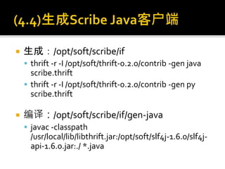  生成：/opt/soft/scribe/if
 thrift -r -I /opt/soft/thrift-0.2.0/contrib -gen java
scribe.thrift
 thrift -r -I /opt/soft/thrift-0.2.0/contrib -gen py
scribe.thrift
 编译：/opt/soft/scribe/if/gen-java
 javac -classpath
/usr/local/lib/libthrift.jar:/opt/soft/slf4j-1.6.0/slf4j-
api-1.6.0.jar:./ *.java
 