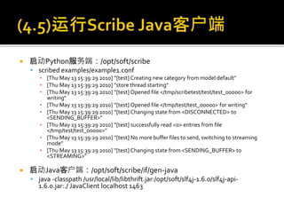  启动Python服务端：/opt/soft/scribe
 scribed examples/example1.conf
▪ [Thu May 13 15:39:29 2010] "[test] Creating new category from model default"
▪ [Thu May 13 15:39:29 2010] "store thread starting"
▪ [Thu May 13 15:39:29 2010] "[test] Opened file </tmp/scribetest/test/test_00000> for
writing"
▪ [Thu May 13 15:39:29 2010] "[test] Opened file </tmp/test/test_00000> for writing"
▪ [Thu May 13 15:39:29 2010] "[test] Changing state from <DISCONNECTED> to
<SENDING_BUFFER>"
▪ [Thu May 13 15:39:29 2010] "[test] successfully read <0> entries from file
</tmp/test/test_00000>"
▪ [Thu May 13 15:39:29 2010] "[test] No more buffer files to send, switching to streaming
mode"
▪ [Thu May 13 15:39:29 2010] "[test] Changing state from <SENDING_BUFFER> to
<STREAMING>"
 启动Java客户端：/opt/soft/scribe/if/gen-java
 java -classpath /usr/local/lib/libthrift.jar:/opt/soft/slf4j-1.6.0/slf4j-api-
1.6.0.jar:./ JavaClient localhost 1463
 