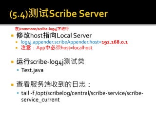  修改host指向Local Server
 log4j.appender.scribeAppender.host=192.168.0.1
 注意：App中必须host=localhost
 运行scribe-log4j测试类
 Test.java
 查看服务端收到的日志：
 tail -f /opt/scribelog/central/scribe-service/scribe-
service_current
在/commons/scribe-log4j下进行
 