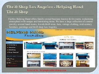 Fairfax Helping Hand offers family-owned business known for its warm, welcoming 
atmosphere with unique and interesting items. We have a large collection of custom 
jewelry, second hand stores, Jewish thrift store, hats, vintage clothing, mid-century 
furniture, paintings and thrift shop Los Angeles. 
Powered by: Helpinghandthriftshop.com 
 