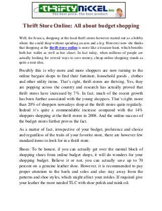 Thrift Store Online: All about budget shopping
Well, for Jessica, shopping at the local thrift stores however started out as a hobby
where she could shop without spending an arm and a leg. However now she thinks
that shopping at the thrift store online is more like a treasure hunt, which benefits
both her wallet as well as her closet. In fact today, when millions of people are
actually looking for several ways to save money, cheap online shopping stands as
quite a neat idea.
Possibly this is why more and more shoppers are now turning to the
online bargain shops to find their furniture, household goods , clothes
and other utility items. That’s right, thrift stores are thriving. Yes, they
are popping across the country and research has actually proved that
thrift stores have increased by 7%. In fact, much of the recent growth
has been further associated with the young shoppers. That’s right; more
than 20% of shoppers nowadays shop at the thrift stores quite regularly.
Indeed it’s quite a commendable increase compared with the 14%
shoppers shopping at the thrift stores in 2008. And the online success of
the budget stores further proves the fact.
As a matter of fact, irrespective of your budget, preference and choice
and regardless of the traits of your favorite store, there are however few
standard items to look for in a thrift store.
Shoes: To be honest, if you can actually get over the mental block of
shopping shoes from online budget shops, it will do wonders for your
shopping budget. Believe it or not, you can actually save up to 70
percent on a genuine leather shoe. However, it is recommended to pay
proper attention to the heels and soles and also stay away from the
patterns and shoe styles, which might affect your strides. If required give
your leather the most needed TLC with shoe polish and mink oil.
 