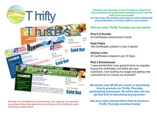 Thrifty Thursdays Advertise your business on two TV stations, attract first time customers, bring back lost customers, and all with NO cash out of your pocket!  It is like Trade. We promote your business while selling half-price certificates to increase traffic to your location. Here are some Thrifty Thursday success stories. Pino’s Il Sonetto 40 Certificates ordered each month Paoli Peaks 100 Certificates ordered in only 3 weeks! Hulman Links 40 Certificates ordered in just 18 Days Rick’s Smokehouse “ I was worried that I was going to have my regulars buying the certificates, but these are new customers. I am building my image and getting new customers for no money out of pocket!” We devote over $8,000 per month in advertising time to promote our Thrifty Thursday participating businesses. No where else can you get that kind of advertising buying power. Ask your sales representative how to become a Thrifty Thursday merchant today! We take care of distribution and printing. The majority of customers using these discounts spend above and beyond the certificate value when they redeem them! 