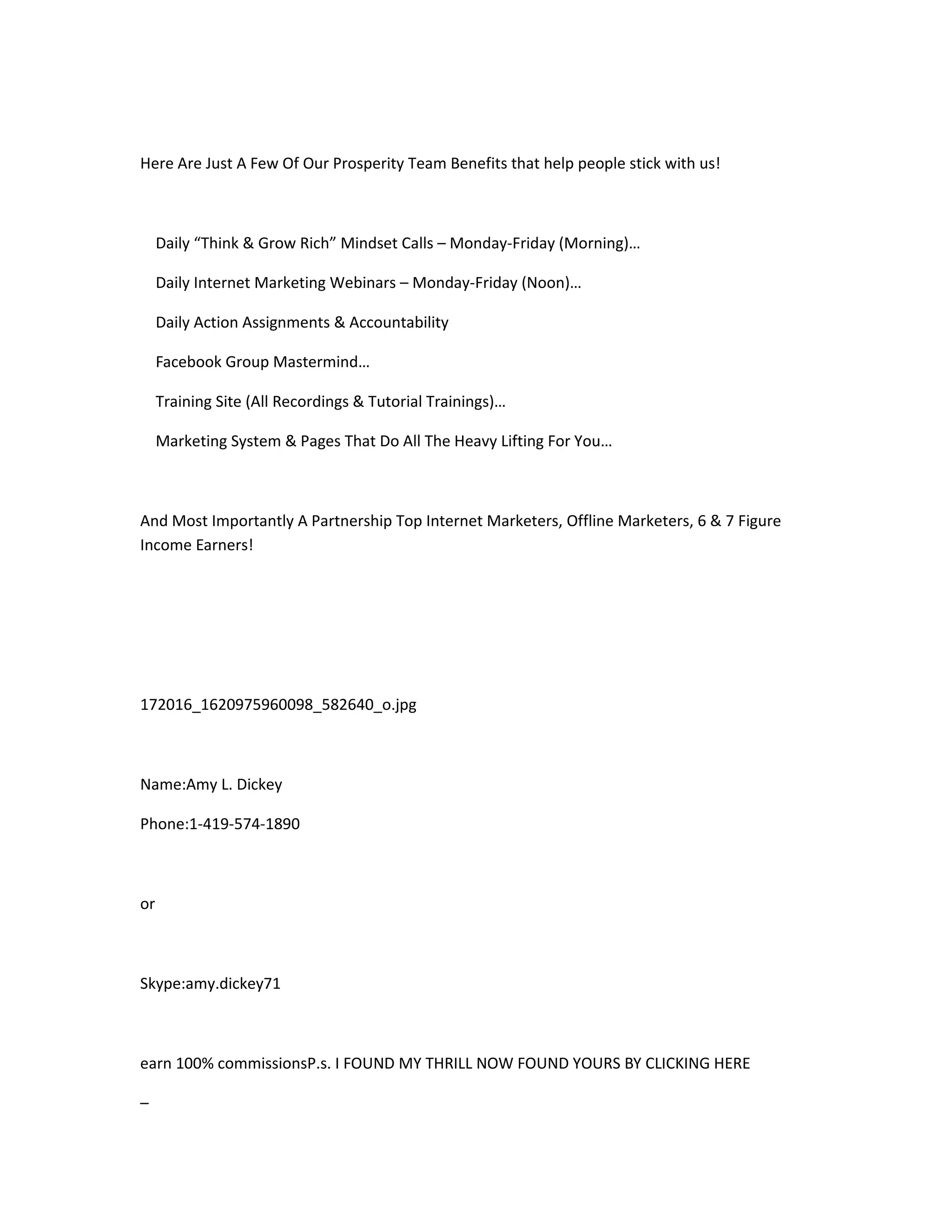 Here Are Just A Few Of Our Prosperity Team Benefits that help people stick with us!



     Daily “Think & Grow Rich” Mindset Calls – Monday-Friday (Morning)…

     Daily Internet Marketing Webinars – Monday-Friday (Noon)…

     Daily Action Assignments & Accountability

     Facebook Group Mastermind…

     Training Site (All Recordings & Tutorial Trainings)…

     Marketing System & Pages That Do All The Heavy Lifting For You…



And Most Importantly A Partnership Top Internet Marketers, Offline Marketers, 6 & 7 Figure
Income Earners!




172016_1620975960098_582640_o.jpg



Name:Amy L. Dickey

Phone:1-419-574-1890



or



Skype:amy.dickey71



earn 100% commissionsP.s. I FOUND MY THRILL NOW FOUND YOURS BY CLICKING HERE

–
 