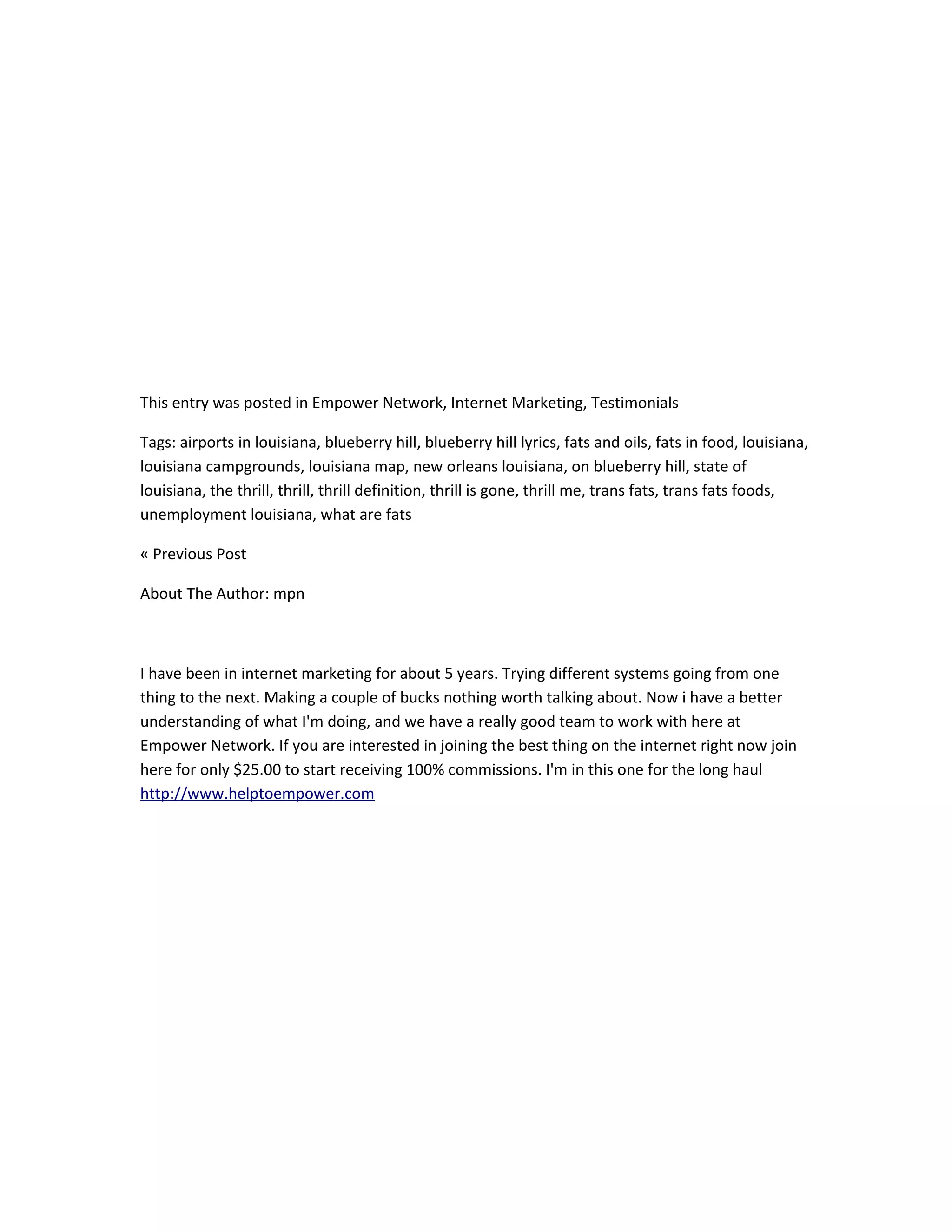 This entry was posted in Empower Network, Internet Marketing, Testimonials

Tags: airports in louisiana, blueberry hill, blueberry hill lyrics, fats and oils, fats in food, louisiana,
louisiana campgrounds, louisiana map, new orleans louisiana, on blueberry hill, state of
louisiana, the thrill, thrill, thrill definition, thrill is gone, thrill me, trans fats, trans fats foods,
unemployment louisiana, what are fats

« Previous Post

About The Author: mpn



I have been in internet marketing for about 5 years. Trying different systems going from one
thing to the next. Making a couple of bucks nothing worth talking about. Now i have a better
understanding of what I'm doing, and we have a really good team to work with here at
Empower Network. If you are interested in joining the best thing on the internet right now join
here for only $25.00 to start receiving 100% commissions. I'm in this one for the long haul
http://www.helptoempower.com
 
