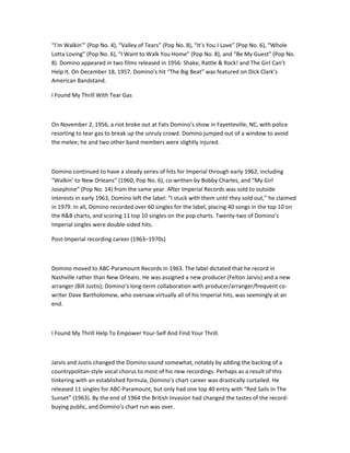 “I’m Walkin’” (Pop No. 4), “Valley of Tears” (Pop No. 8), “It’s You I Love” (Pop No. 6), “Whole
Lotta Loving” (Pop No. 6), “I Want to Walk You Home” (Pop No. 8), and “Be My Guest” (Pop No.
8). Domino appeared in two films released in 1956: Shake, Rattle & Rock! and The Girl Can’t
Help It. On December 18, 1957, Domino’s hit “The Big Beat” was featured on Dick Clark’s
American Bandstand.

I Found My Thrill With Tear Gas



On November 2, 1956, a riot broke out at Fats Domino’s show in Fayetteville, NC, with police
resorting to tear gas to break up the unruly crowd. Domino jumped out of a window to avoid
the melee; he and two other band members were slightly injured.



Domino continued to have a steady series of hits for Imperial through early 1962, including
“Walkin’ to New Orleans” (1960, Pop No. 6), co-written by Bobby Charles, and “My Girl
Josephine” (Pop No. 14) from the same year. After Imperial Records was sold to outside
interests in early 1963, Domino left the label: “I stuck with them until they sold out,” he claimed
in 1979. In all, Domino recorded over 60 singles for the label, placing 40 songs in the top 10 on
the R&B charts, and scoring 11 top 10 singles on the pop charts. Twenty-two of Domino’s
Imperial singles were double-sided hits.

Post-Imperial recording career (1963–1970s)



Domino moved to ABC-Paramount Records in 1963. The label dictated that he record in
Nashville rather than New Orleans. He was assigned a new producer (Felton Jarvis) and a new
arranger (Bill Justis); Domino’s long-term collaboration with producer/arranger/frequent co-
writer Dave Bartholomew, who oversaw virtually all of his Imperial hits, was seemingly at an
end.



I Found My Thrill Help To Empower Your-Self And Find Your Thrill.



Jarvis and Justis changed the Domino sound somewhat, notably by adding the backing of a
countrypolitan-style vocal chorus to most of his new recordings. Perhaps as a result of this
tinkering with an established formula, Domino’s chart career was drastically curtailed. He
released 11 singles for ABC-Paramount, but only had one top 40 entry with “Red Sails In The
Sunset” (1963). By the end of 1964 the British Invasion had changed the tastes of the record-
buying public, and Domino’s chart run was over.
 