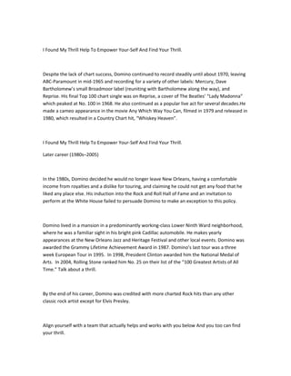 I Found My Thrill Help To Empower Your-Self And Find Your Thrill.



Despite the lack of chart success, Domino continued to record steadily until about 1970, leaving
ABC-Paramount in mid-1965 and recording for a variety of other labels: Mercury, Dave
Bartholomew’s small Broadmoor label (reuniting with Bartholomew along the way), and
Reprise. His final Top 100 chart single was on Reprise, a cover of The Beatles’ “Lady Madonna”
which peaked at No. 100 in 1968. He also continued as a popular live act for several decades.He
made a cameo appearance in the movie Any Which Way You Can, filmed in 1979 and released in
1980, which resulted in a Country Chart hit, “Whiskey Heaven”.



I Found My Thrill Help To Empower Your-Self And Find Your Thrill.

Later career (1980s–2005)



In the 1980s, Domino decided he would no longer leave New Orleans, having a comfortable
income from royalties and a dislike for touring, and claiming he could not get any food that he
liked any place else. His induction into the Rock and Roll Hall of Fame and an invitation to
perform at the White House failed to persuade Domino to make an exception to this policy.



Domino lived in a mansion in a predominantly working-class Lower Ninth Ward neighborhood,
where he was a familiar sight in his bright pink Cadillac automobile. He makes yearly
appearances at the New Orleans Jazz and Heritage Festival and other local events. Domino was
awarded the Grammy Lifetime Achievement Award in 1987. Domino’s last tour was a three
week European Tour in 1995. In 1998, President Clinton awarded him the National Medal of
Arts. In 2004, Rolling Stone ranked him No. 25 on their list of the “100 Greatest Artists of All
Time.” Talk about a thrill.



By the end of his career, Domino was credited with more charted Rock hits than any other
classic rock artist except for Elvis Presley.



Align yourself with a team that actually helps and works with you below And you too can find
your thrill.
 