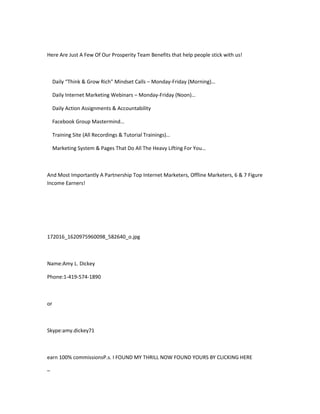 Here Are Just A Few Of Our Prosperity Team Benefits that help people stick with us!



     Daily “Think & Grow Rich” Mindset Calls – Monday-Friday (Morning)…

     Daily Internet Marketing Webinars – Monday-Friday (Noon)…

     Daily Action Assignments & Accountability

     Facebook Group Mastermind…

     Training Site (All Recordings & Tutorial Trainings)…

     Marketing System & Pages That Do All The Heavy Lifting For You…



And Most Importantly A Partnership Top Internet Marketers, Offline Marketers, 6 & 7 Figure
Income Earners!




172016_1620975960098_582640_o.jpg



Name:Amy L. Dickey

Phone:1-419-574-1890



or



Skype:amy.dickey71



earn 100% commissionsP.s. I FOUND MY THRILL NOW FOUND YOURS BY CLICKING HERE

–
 