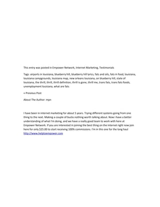 This entry was posted in Empower Network, Internet Marketing, Testimonials

Tags: airports in louisiana, blueberry hill, blueberry hill lyrics, fats and oils, fats in food, louisiana,
louisiana campgrounds, louisiana map, new orleans louisiana, on blueberry hill, state of
louisiana, the thrill, thrill, thrill definition, thrill is gone, thrill me, trans fats, trans fats foods,
unemployment louisiana, what are fats

« Previous Post

About The Author: mpn



I have been in internet marketing for about 5 years. Trying different systems going from one
thing to the next. Making a couple of bucks nothing worth talking about. Now i have a better
understanding of what I'm doing, and we have a really good team to work with here at
Empower Network. If you are interested in joining the best thing on the internet right now join
here for only $25.00 to start receiving 100% commissions. I'm in this one for the long haul
http://www.helptoempower.com
 