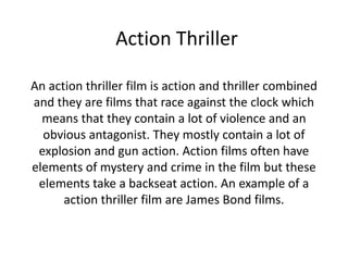 Action Thriller

An action thriller film is action and thriller combined
and they are films that race against the clock which
  means that they contain a lot of violence and an
  obvious antagonist. They mostly contain a lot of
 explosion and gun action. Action films often have
elements of mystery and crime in the film but these
 elements take a backseat action. An example of a
      action thriller film are James Bond films.
 