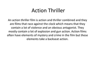 Action Thriller
 An action thriller film is action and thriller combined and they
  are films that race against the clock which means that they
   contain a lot of violence and an obvious antagonist. They
 mostly contain a lot of explosion and gun action. Action films
often have elements of mystery and crime in the film but these
                 elements take a backseat action.
 