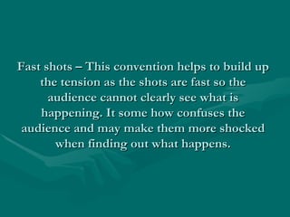 Fast shots – This convention helps to build up
    the tension as the shots are fast so the
      audience cannot clearly see what is
    happening. It some how confuses the
 audience and may make them more shocked
       when finding out what happens.
 