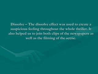 Dissolve – The dissolve effect was used to create a
 suspicious feeling throughout the whole thriller. It
also helped us to join both clips of the newspapers as
           well as the filming of the scene.
 
