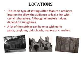 • The iconic type of settings often feature a ordinary
  location (to allow the audience to feel a link with
  certain characters. Although ultimately it does
  depend on sub-genres.
• A lot of the settings can be ones with eerie
  pasts;…asylums, old schools, manors or churches.
 