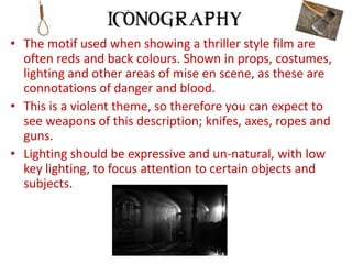 • The motif used when showing a thriller style film are
  often reds and back colours. Shown in props, costumes,
  lighting and other areas of mise en scene, as these are
  connotations of danger and blood.
• This is a violent theme, so therefore you can expect to
  see weapons of this description; knifes, axes, ropes and
  guns.
• Lighting should be expressive and un-natural, with low
  key lighting, to focus attention to certain objects and
  subjects.
 