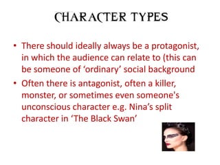 • There should ideally always be a protagonist,
  in which the audience can relate to (this can
  be someone of ‘ordinary’ social background
• Often there is antagonist, often a killer,
  monster, or sometimes even someone's
  unconscious character e.g. Nina’s split
  character in ‘The Black Swan’
 
