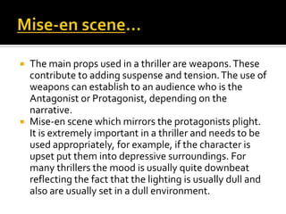  The main props used in a thriller are weapons.These
contribute to adding suspense and tension.The use of
weapons can establish to an audience who is the
Antagonist or Protagonist, depending on the
narrative.
 Mise-en scene which mirrors the protagonists plight.
It is extremely important in a thriller and needs to be
used appropriately, for example, if the character is
upset put them into depressive surroundings. For
many thrillers the mood is usually quite downbeat
reflecting the fact that the lighting is usually dull and
also are usually set in a dull environment.
 