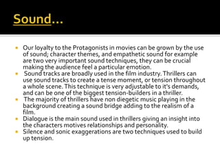  Our loyalty to the Protagonists in movies can be grown by the use
of sound; character themes, and empathetic sound for example
are two very important sound techniques, they can be crucial
making the audience feel a particular emotion.
 Sound tracks are broadly used in the film industry.Thrillers can
use sound tracks to create a tense moment, or tension throughout
a whole scene.This technique is very adjustable to it's demands,
and can be one of the biggest tension-builders in a thriller.
 The majority of thrillers have non diegetic music playing in the
background creating a sound bridge adding to the realism of a
film.
 Dialogue is the main sound used in thrillers giving an insight into
the characters motives relationships and personality.
 Silence and sonic exaggerations are two techniques used to build
up tension.
 