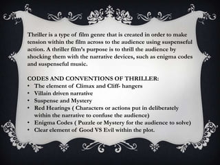 Thriller is a type of film genre that is created in order to make
tension within the film across to the audience using suspenseful
action. A thriller film’s purpose is to thrill the audience by
shocking them with the narrative devices, such as enigma codes
and suspenseful music.

CODES AND CONVENTIONS OF THRILLER:
• The element of Climax and Cliff- hangers
• Villain driven narrative
• Suspense and Mystery
• Red Hearings ( Characters or actions put in deliberately
within the narrative to confuse the audience)
• Enigma Codes ( Puzzle or Mystery for the audience to solve)
• Clear element of Good VS Evil within the plot.

 