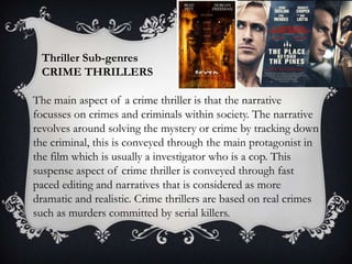 Thriller Sub-genres
CRIME THRILLERS
The main aspect of a crime thriller is that the narrative
focusses on crimes and criminals within society. The narrative
revolves around solving the mystery or crime by tracking down
the criminal, this is conveyed through the main protagonist in
the film which is usually a investigator who is a cop. This
suspense aspect of crime thriller is conveyed through fast
paced editing and narratives that is considered as more
dramatic and realistic. Crime thrillers are based on real crimes
such as murders committed by serial killers.

 