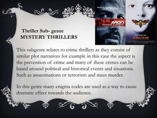 Thriller Sub- genre
MYSTERY THRILLERS

This subgenre relates to crime thrillers as they consist of
similar plot narratives for example in this case the aspect is
the prevention of crime and many of these crimes can be
based around political and historical events and situations.
Such as assassinations or terrorism and mass murder.
In this genre many enigma codes are used as a way to cause
dramatic effect towards the audience.

 