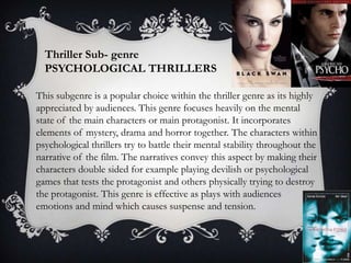 Thriller Sub- genre
PSYCHOLOGICAL THRILLERS
This subgenre is a popular choice within the thriller genre as its highly
appreciated by audiences. This genre focuses heavily on the mental
state of the main characters or main protagonist. It incorporates
elements of mystery, drama and horror together. The characters within
psychological thrillers try to battle their mental stability throughout the
narrative of the film. The narratives convey this aspect by making their
characters double sided for example playing devilish or psychological
games that tests the protagonist and others physically trying to destroy
the protagonist. This genre is effective as plays with audiences
emotions and mind which causes suspense and tension.

 