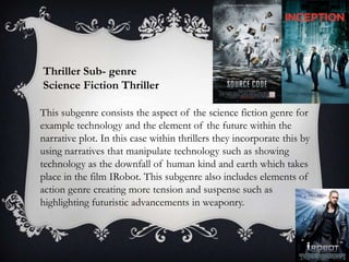 Thriller Sub- genre
Science Fiction Thriller
This subgenre consists the aspect of the science fiction genre for
example technology and the element of the future within the
narrative plot. In this case within thrillers they incorporate this by
using narratives that manipulate technology such as showing
technology as the downfall of human kind and earth which takes
place in the film IRobot. This subgenre also includes elements of
action genre creating more tension and suspense such as
highlighting futuristic advancements in weaponry.

 