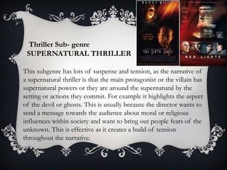 Thriller Sub- genre
SUPERNATURAL THRILLER
This subgenre has lots of suspense and tension, as the narrative of
a supernatural thriller is that the main protagonist or the villain has
supernatural powers or they are around the supernatural by the
setting or actions they commit. For example it highlights the aspect
of the devil or ghosts. This is usually because the director wants to
send a message towards the audience about moral or religious
influences within society and want to bring out people fears of the
unknown. This is effective as it creates a build of tension
throughout the narrative.

 