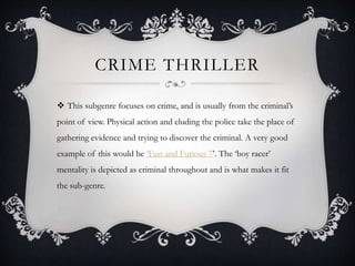 CRIME THRILLER
 This subgenre focuses on crime, and is usually from the criminal’s
point of view. Physical action and eluding the police take the place of
gathering evidence and trying to discover the criminal. A very good
example of this would be ‘Fast and Furious 7’. The ‘boy racer’
mentality is depicted as criminal throughout and is what makes it fit
the sub-genre.
 