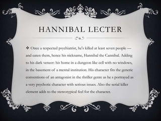 HANNIBAL LECTER
 Once a respected psychiatrist, he's killed at least seven people —
and eaten them, hence his nickname, Hannibal the Cannibal. Adding
to his dark veneer: his home in a dungeon like cell with no windows,
in the basement of a mental institution. His character fits the generic
conventions of an antagonist in the thriller genre as he s portrayed as
a very psychotic character with serious issues. Also the serial killer
element adds to the stereotypical feel for the character.
 