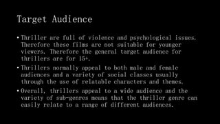 Target Audience
• Thriller are full of violence and psychological issues.
Therefore these films are not suitable for younger
viewers. Therefore the general target audience for
thrillers are for 15+.
• Thrillers normally appeal to both male and female
audiences and a variety of social classes usually
through the use of relatable characters and themes.
• Overall, thrillers appeal to a wide audience and the
variety of sub-genres means that the thriller genre can
easily relate to a range of different audiences.
 