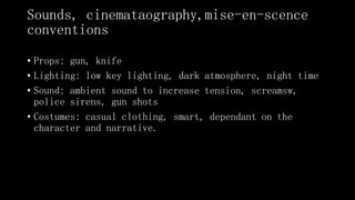 Sounds, cinemataography,mise-en-scence
conventions
• Props: gun, knife
• Lighting: low key lighting, dark atmosphere, night time
• Sound: ambient sound to increase tension, screamsw,
police sirens, gun shots
• Costumes: casual clothing, smart, dependant on the
character and narrative.
 