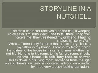 The main character receives a phone call, a weeping
voice says “I’m sorry Walt, I had to tell them, I beg you,
forgive me, they threatened my girlfriend, I had no
choice, I’m sorry Walt”
“What… There is my father in that house Terry! There’s
my father in my house! There is my father there!”
He rushes to the house in his car and sees another car,
not his. He runs to his room, to his fathers room, checks
the whole house. He calls Terry back, no answer.
He sits down in his living room, someone turns the light
on and there’s a wheelchair covered in blood surrounded
by three very creepy looking gangsters.
 